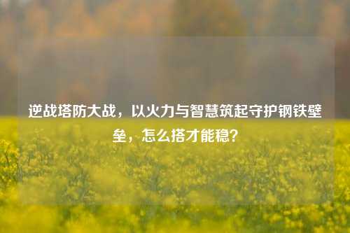 逆战塔防大战，以火力与智慧筑起守护钢铁壁垒，怎么搭才能稳？