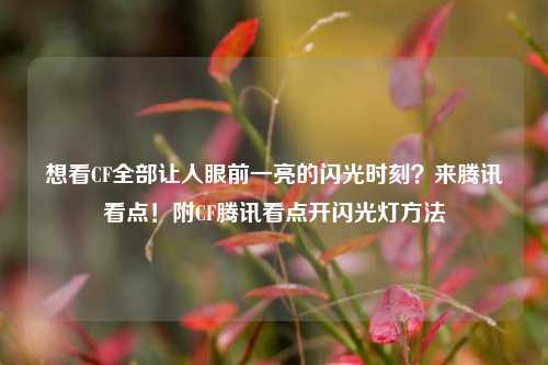 想看CF全部让人眼前一亮的闪光时刻?来腾讯看点!附CF腾讯看点开闪光灯方法