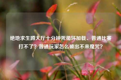 绝地求生蹲大厅十分钟死循环加载、普通比赛打不了？普通玩家怎么破出不来魔咒？