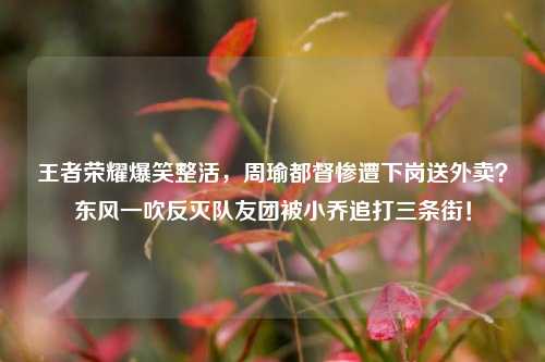 王者荣耀爆笑整活，周瑜都督惨遭下岗送外卖？东风一吹反灭队友团被小乔追打三条街！