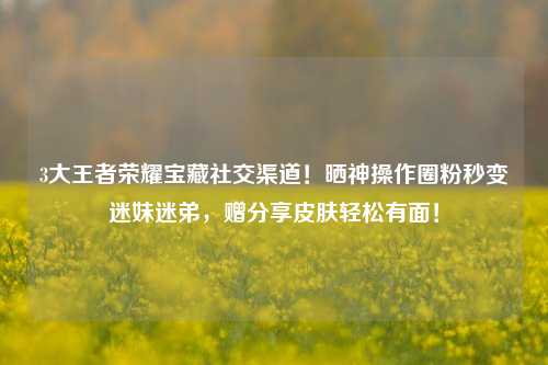 3大王者荣耀宝藏社交渠道！晒神操作圈粉秒变迷妹迷弟，赠分享皮肤轻松有面！
