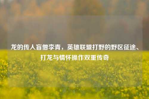 龙的传人盲僧李青,英雄联盟打野的野区征途、打龙与情怀操作双重传奇