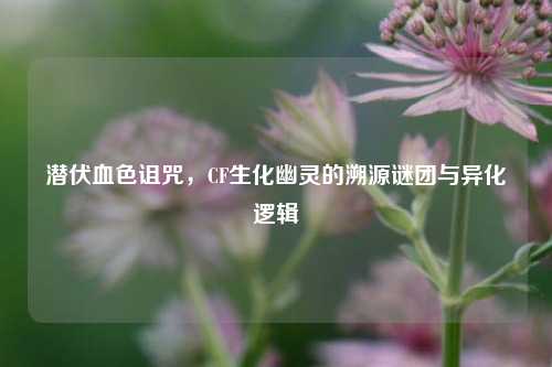 潜伏血色诅咒,CF生化幽灵的溯源谜团与异化逻辑