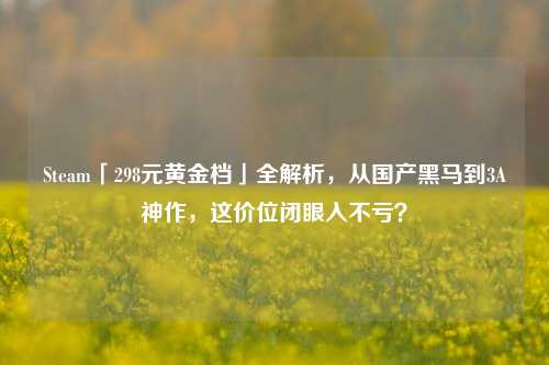 Steam「298元黄金档」全解析,从国产黑马到3A神作,这价位闭眼入不亏?