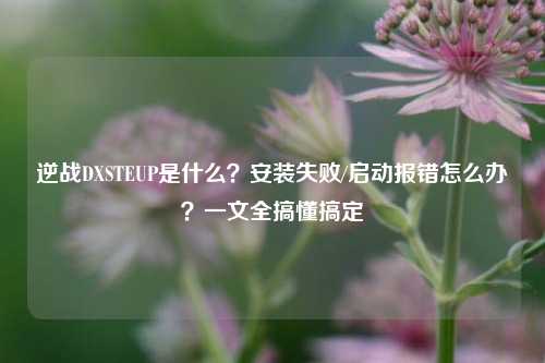 逆战DXSTEUP是什么?安装失败/启动报错怎么办?一文全搞懂搞定
