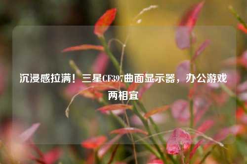 沉浸感拉满!三星CF397曲面显示器,办公游戏两相宜