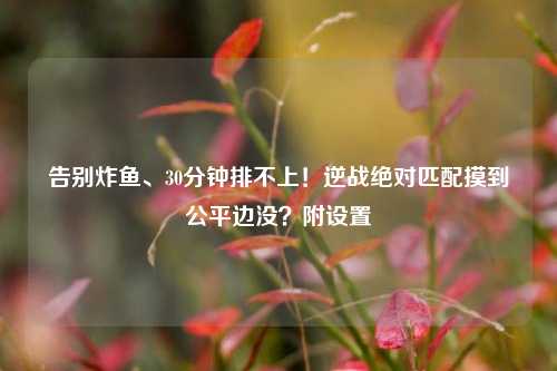 告别炸鱼、30分钟排不上!逆战绝对匹配摸到公平边没?附设置