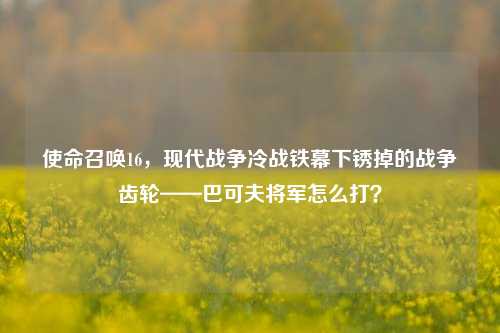 使命召唤16,现代战争冷战铁幕下锈掉的战争齿轮——巴可夫将军怎么打?