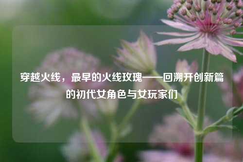 穿越火线,最早的火线玫瑰——回溯开创新篇的初代女角色与女玩家们