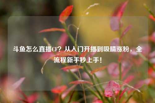 斗鱼怎么直播CF?从入门开播到吸睛涨粉,全流程新手秒上手!