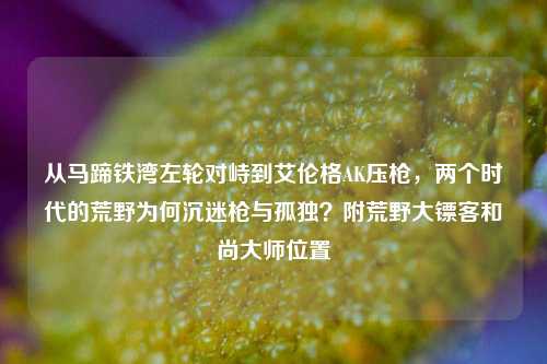 从马蹄铁湾左轮对峙到艾伦格AK压枪,两个时代的荒野为何沉迷枪与孤独?附荒野大镖客和尚大师位置