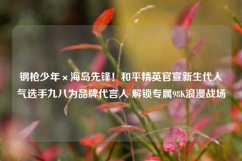钢枪少年×海岛先锋!和平精英官宣新生代人气选手九八为品牌代言人 解锁专属98K浪漫战场