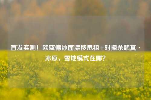 首发实测!欧蓝德冰面漂移甩狙+对撞杀飙真·冰原,雪地模式在哪?