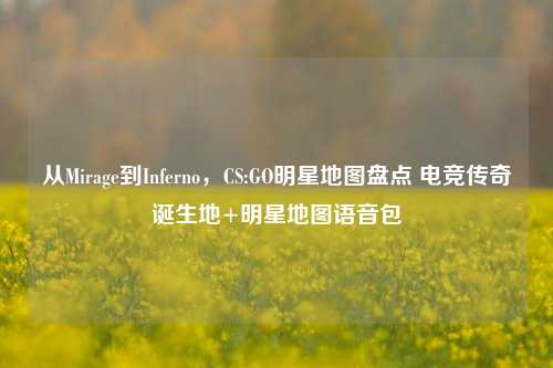 从Mirage到Inferno,CS:GO明星地图盘点 电竞传奇诞生地+明星地图语音包