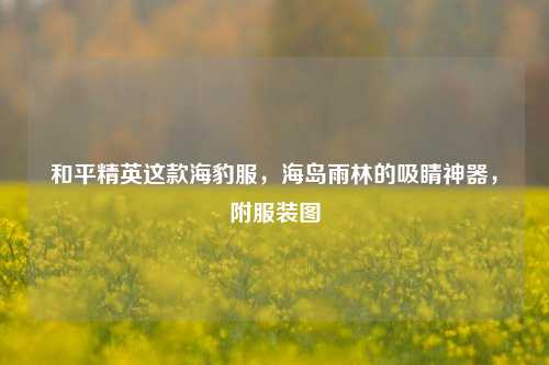和平精英这款海豹服,海岛雨林的吸睛神器,附服装图