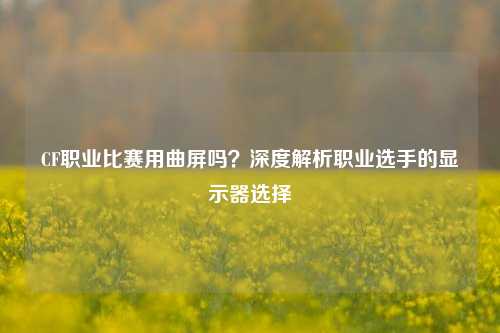 CF职业比赛用曲屏吗？深度解析职业选手的显示器选择