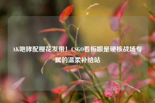 AK咆哮配樱花发带!CSGO看板娘是硬核战场专属的温柔补给站