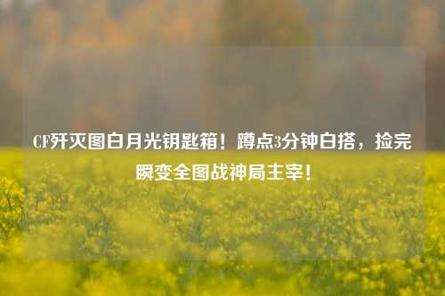 CF歼灭图白月光钥匙箱!蹲点3分钟白搭,捡完瞬变全图战神局主宰!