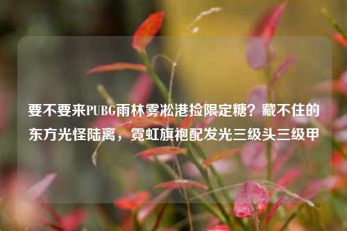 要不要来PUBG雨林雾凇港捡限定糖?藏不住的东方光怪陆离,霓虹旗袍配发光三级头三级甲