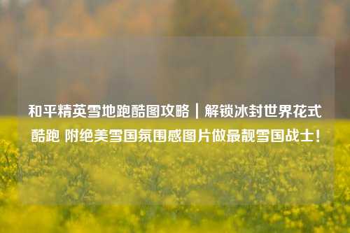 和平精英雪地跑酷图攻略｜解锁冰封世界花式酷跑 附绝美雪国氛围感图片做最靓雪国战士！