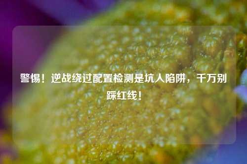 警惕!逆战绕过配置检测是坑人陷阱,千万别踩红线!