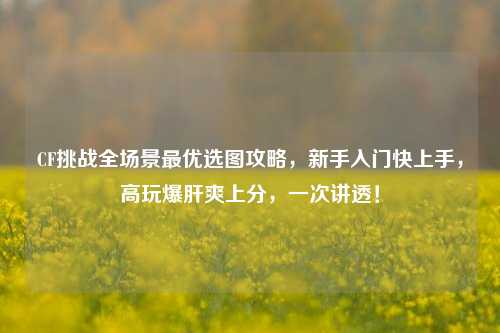 CF挑战全场景最优选图攻略,新手入门快上手,高玩爆肝爽上分,一次讲透!