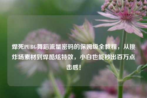 焊死PUBG舞蹈流量密码的保姆级全教程,从挑炸场素材到焊酷炫特效,小白也能秒出百万点击感!