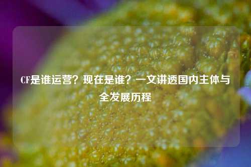 CF是谁运营？现在是谁？一文讲透国内主体与全发展历程