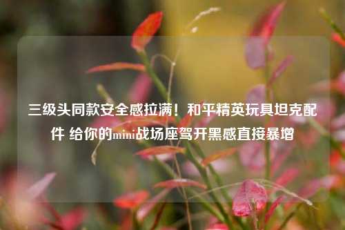 三级头同款安全感拉满!和平精英玩具坦克配件 给你的mini战场座驾开黑感直接暴增