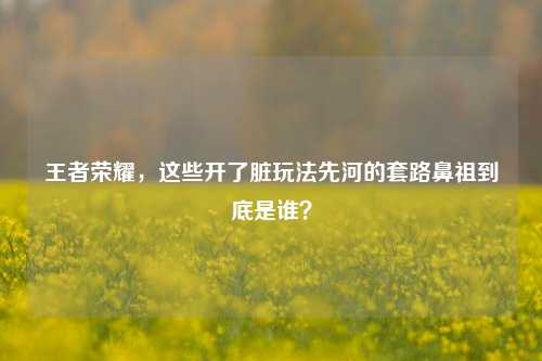 王者荣耀，这些开了脏玩法先河的套路鼻祖到底是谁？