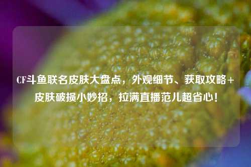 CF斗鱼联名皮肤大盘点,外观细节、获取攻略+皮肤破损小妙招,拉满直播范儿超省心!