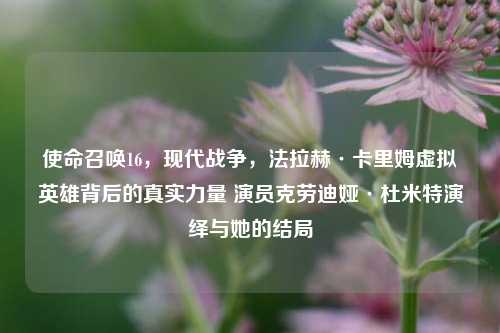 使命召唤16,现代战争,法拉赫·卡里姆虚拟英雄背后的真实力量 演员克劳迪娅·杜米特演绎与她的结局