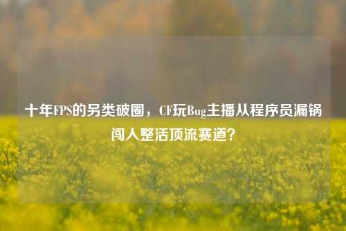 十年FPS的另类破圈,CF玩Bug主播从程序员漏锅闯入整活顶流赛道?
