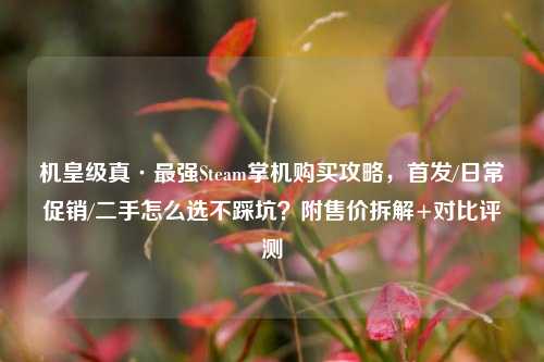 机皇级真·最强Steam掌机购买攻略，首发/日常促销/二手怎么选不踩坑？附售价拆解+对比评测