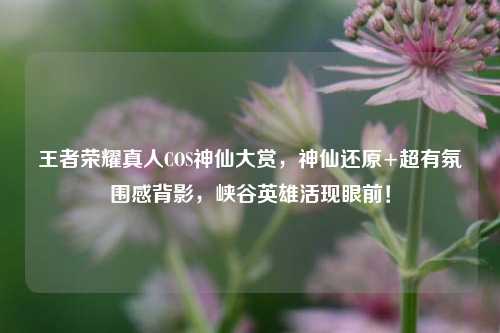 王者荣耀真人COS神仙大赏，神仙还原+超有氛围感背影，峡谷英雄活现眼前！