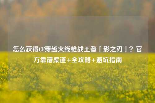 怎么获得CF穿越火线枪战王者「影之刃」?官方靠谱渠道+全攻略+避坑指南