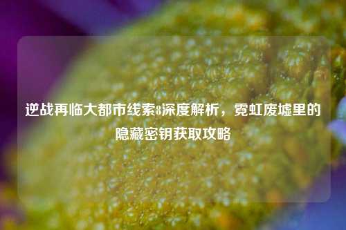 逆战再临大都市线索8深度解析,霓虹废墟里的隐藏密钥获取攻略