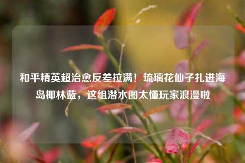 和平精英超治愈反差拉满!琉璃花仙子扎进海岛椰林蓝,这组潜水图太懂玩家浪漫啦
