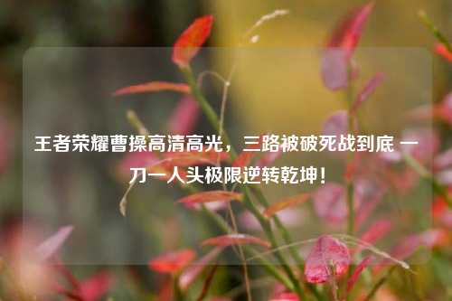 王者荣耀曹操高清高光,三路被破死战到底 一刀一人头极限逆转乾坤!