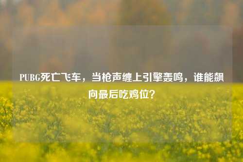 PUBG死亡飞车,当枪声缠上引擎轰鸣,谁能飙向最后吃鸡位?