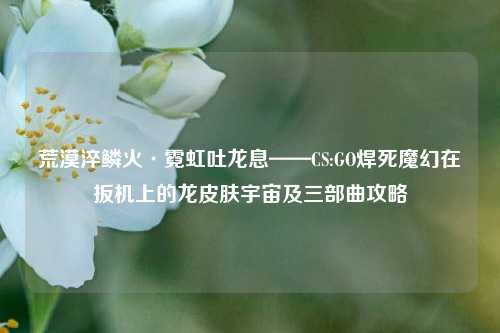 荒漠淬鳞火·霓虹吐龙息——CS:GO焊死魔幻在扳机上的龙皮肤宇宙及三部曲攻略