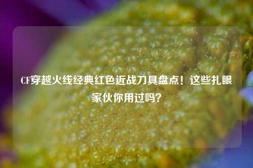 CF穿越火线经典红色近战刀具盘点!这些扎眼家伙你用过吗?