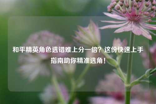和平精英角色选错难上分一倍?这份快速上手指南助你精准选角!