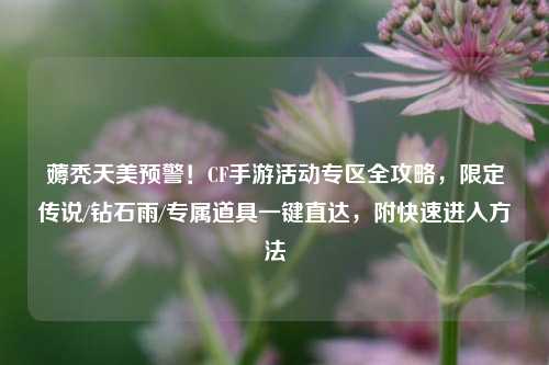 薅秃天美预警!CF手游活动专区全攻略,限定传说/钻石雨/专属道具一键直达,附快速进入方法