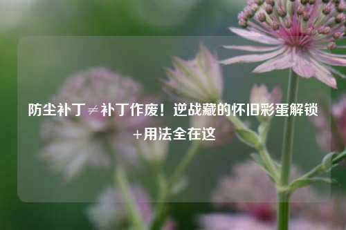 防尘补丁≠补丁作废!逆战藏的怀旧彩蛋解锁+用法全在这