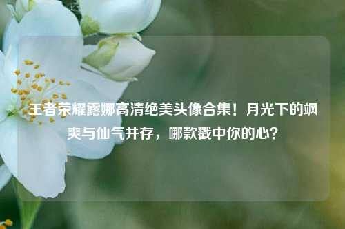 王者荣耀露娜高清绝美头像合集!月光下的飒爽与仙气并存,哪款戳中你的心?