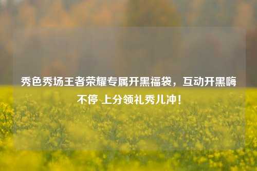 秀色秀场王者荣耀专属开黑福袋,互动开黑嗨不停 上分领礼秀儿冲!