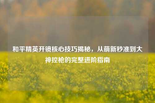 和平精英开镜核心技巧揭秘,从萌新秒准到大神控枪的完整进阶指南