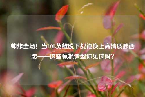 帅炸全场!当LOL英雄脱下战袍换上高清质感西装——这些惊艳造型你见过吗?