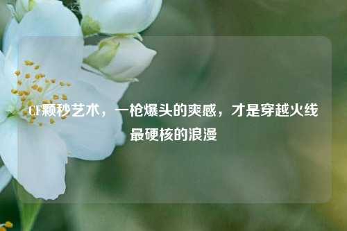 CF颗秒艺术,一枪爆头的爽感,才是穿越火线最硬核的浪漫